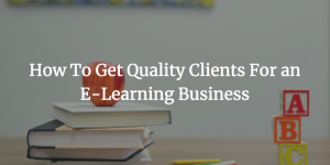 How To Get Quality Clients For an E-Learning Business