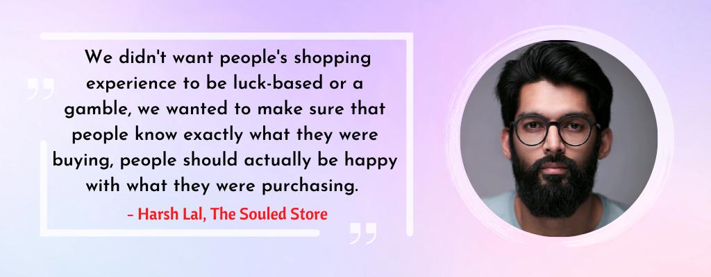 A quote from Harsh Lal, "we didn't want people's shopping experience to be luck-based or a gamble, we wanted to make sure that people know exactly what they were buying, people should actually be happy with what they were purchasing". 
