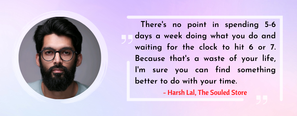 A quote from Harsh Lal which says, "There's no point in spending 5-6 days a week doing what you do and waiting for the clock to hit 6 or 7. Because that's a waste of your life, I'm sure you can find something better to do with your time". 